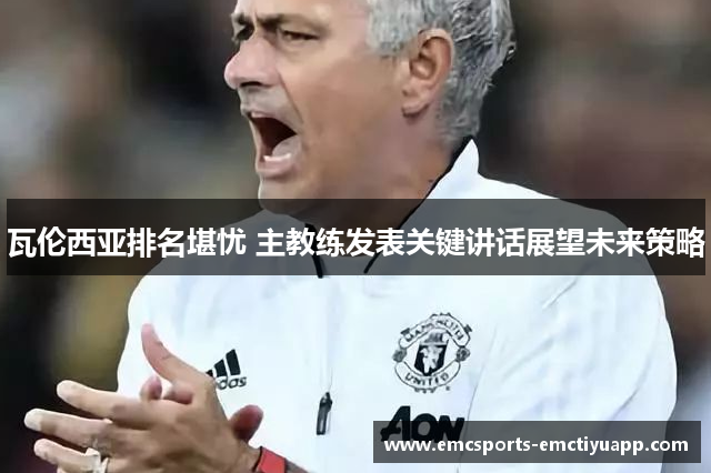 瓦伦西亚排名堪忧 主教练发表关键讲话展望未来策略