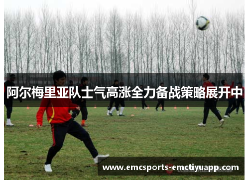 阿尔梅里亚队士气高涨全力备战策略展开中