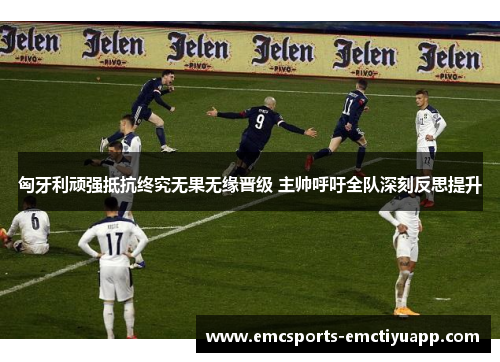 匈牙利顽强抵抗终究无果无缘晋级 主帅呼吁全队深刻反思提升
